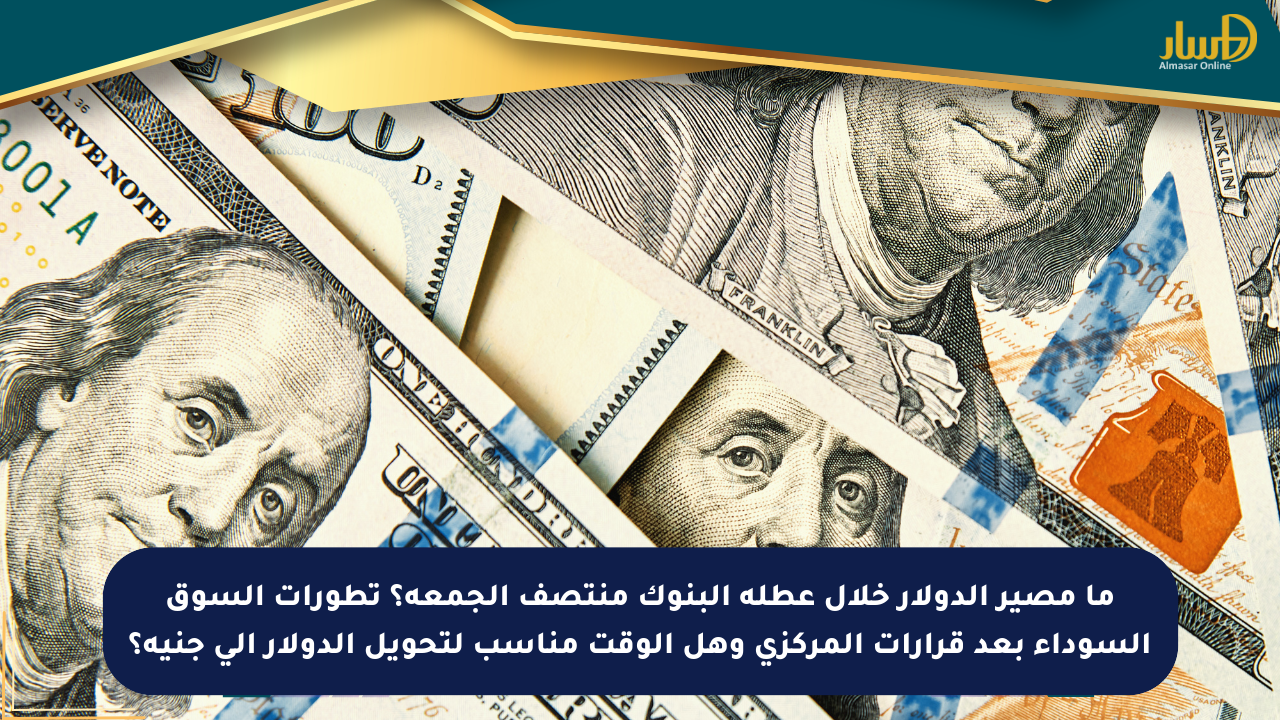 ما مصير الدولار خلال عطلة البنوك منتصف الجمعة؟ تطورات السوق السوداء بعد قرارات المركزي وهل الوقت مناسب لتحويل الدولار إلى جنيه؟